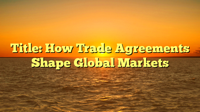 Title: How Trade Agreements Shape Global Markets