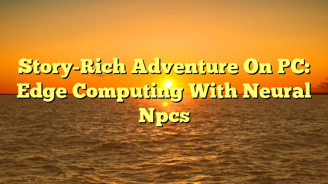 Story-Rich Adventure On PC: Edge Computing With Neural Npcs