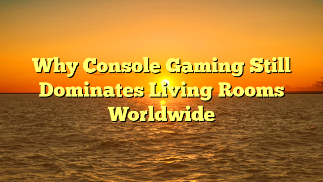 Why Console Gaming Still Dominates Living Rooms Worldwide