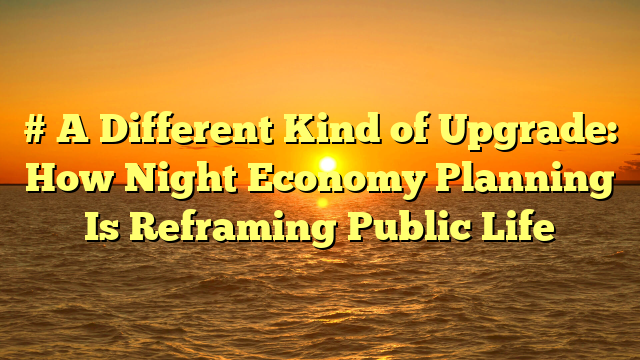 # A Different Kind of Upgrade: How Night Economy Planning Is Reframing Public Life